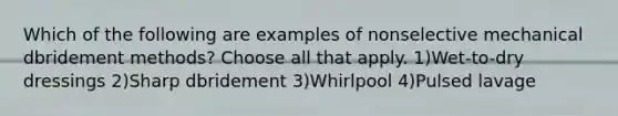 Which of the following are examples of nonselective mechanical dbridement methods? Choose all that apply. 1)Wet-to-dry dressings 2)Sharp dbridement 3)Whirlpool 4)Pulsed lavage