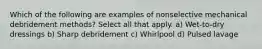 Which of the following are examples of nonselective mechanical debridement methods? Select all that apply. a) Wet-to-dry dressings b) Sharp debridement c) Whirlpool d) Pulsed lavage