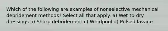 Which of the following are examples of nonselective mechanical debridement methods? Select all that apply. a) Wet-to-dry dressings b) Sharp debridement c) Whirlpool d) Pulsed lavage