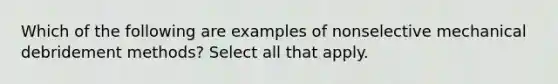 Which of the following are examples of nonselective mechanical debridement methods? Select all that apply.