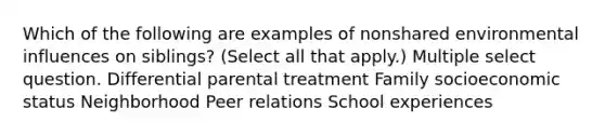 Which of the following are examples of nonshared environmental influences on siblings? (Select all that apply.) Multiple select question. Differential parental treatment Family socioeconomic status Neighborhood Peer relations School experiences