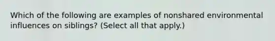 Which of the following are examples of nonshared environmental influences on siblings? (Select all that apply.)