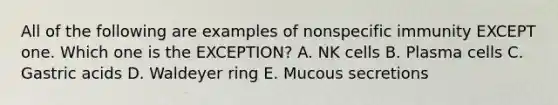 All of the following are examples of nonspecific immunity EXCEPT one. Which one is the EXCEPTION? A. NK cells B. Plasma cells C. Gastric acids D. Waldeyer ring E. Mucous secretions