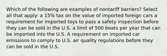 Which of the following are examples of nontariff barriers? Select all that apply: a 15% tax on the value of imported foreign cars a requirement for imported toys to pass a safety inspection before they can be sold in the U.S. a limit of 500 boats per year that can be imported into the U.S. A requirement on imported car emissions to comply to U.S. air quality regulations before they can be sold in the U.S.