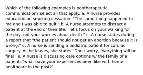 Which of the following examples is nontherapeutic communication? select all that apply. a. A nurse provides education on smoking cessation: "The same thing happened to me and I was able to quit." b. A nurse attempts to distract a patient at the end of their life: "let's focus on your walking for the day, not your worries about death." c. A nurse states during a report that "the patient should not get an abortion because it is wrong." d. A nurse is sending a pediatric patient for cardiac surgery. As he leaves, she states "Don't worry, everything will be fine!" e. A nurse is discussing care options w/ the family of a patient: "what have your experiences been like with home healthcare in the past?"