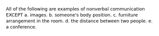 All of the following are examples of nonverbal communication EXCEPT a. images. b. someone's body position. c. furniture arrangement in the room. d. the distance between two people. e. a conference.