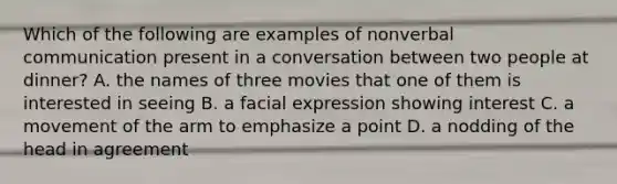 Which of the following are examples of nonverbal communication present in a conversation between two people at dinner? A. the names of three movies that one of them is interested in seeing B. a facial expression showing interest C. a movement of the arm to emphasize a point D. a nodding of the head in agreement