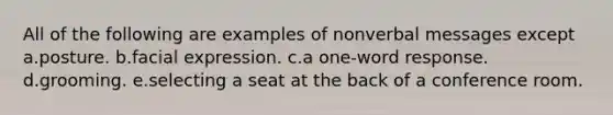 All of the following are examples of nonverbal messages except a.posture. b.facial expression. c.a one-word response. d.grooming. e.selecting a seat at the back of a conference room.