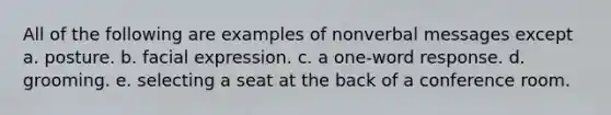 All of the following are examples of nonverbal messages except a. posture. b. facial expression. c. a one-word response. d. grooming. e. selecting a seat at the back of a conference room.