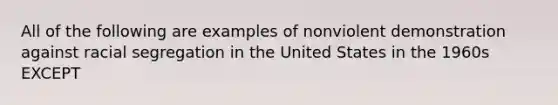 All of the following are examples of nonviolent demonstration against racial <a href='https://www.questionai.com/knowledge/kkbd3rBo2a-segregation-in-the-united-states' class='anchor-knowledge'>segregation in the united states</a> in the 1960s EXCEPT