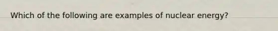 Which of the following are examples of nuclear energy?