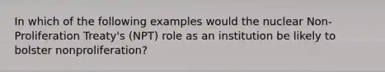 In which of the following examples would the <a href='https://www.questionai.com/knowledge/kBZ0YOjKAt-nuclear-non-proliferation' class='anchor-knowledge'>nuclear non-proliferation</a> Treaty's (NPT) role as an institution be likely to bolster nonproliferation?