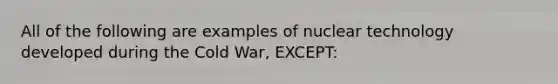 All of the following are examples of nuclear technology developed during the Cold War, EXCEPT: