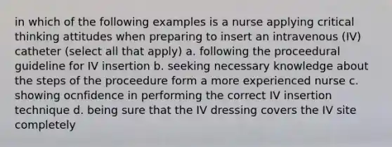 in which of the following examples is a nurse applying critical thinking attitudes when preparing to insert an intravenous (IV) catheter (select all that apply) a. following the proceedural guideline for IV insertion b. seeking necessary knowledge about the steps of the proceedure form a more experienced nurse c. showing ocnfidence in performing the correct IV insertion technique d. being sure that the IV dressing covers the IV site completely