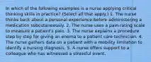 In which of the following examples is a nurse applying critical thinking skills in practice? (Select all that apply.) 1. The nurse thinks back about a personal experience before administering a medication subcutaneously. 2. The nurse uses a pain-rating scale to measure a patient's pain. 3. The nurse explains a procedure step by step for giving an enema to a patient care technician. 4. The nurse gathers data on a patient with a mobility limitation to identify a nursing diagnosis. 5. A nurse offers support to a colleague who has witnessed a stressful event.