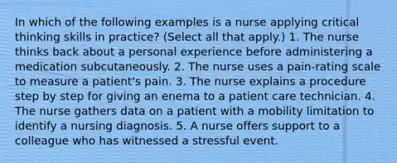 In which of the following examples is a nurse applying critical thinking skills in practice? (Select all that apply.) 1. The nurse thinks back about a personal experience before administering a medication subcutaneously. 2. The nurse uses a pain-rating scale to measure a patient's pain. 3. The nurse explains a procedure step by step for giving an enema to a patient care technician. 4. The nurse gathers data on a patient with a mobility limitation to identify a nursing diagnosis. 5. A nurse offers support to a colleague who has witnessed a stressful event.