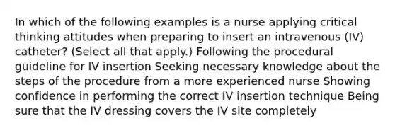 In which of the following examples is a nurse applying critical thinking attitudes when preparing to insert an intravenous (IV) catheter? (Select all that apply.) Following the procedural guideline for IV insertion Seeking necessary knowledge about the steps of the procedure from a more experienced nurse Showing confidence in performing the correct IV insertion technique Being sure that the IV dressing covers the IV site completely