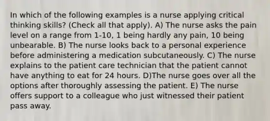 In which of the following examples is a nurse applying critical thinking skills? (Check all that apply). A) The nurse asks the pain level on a range from 1-10, 1 being hardly any pain, 10 being unbearable. B) The nurse looks back to a personal experience before administering a medication subcutaneously. C) The nurse explains to the patient care technician that the patient cannot have anything to eat for 24 hours. D)The nurse goes over all the options after thoroughly assessing the patient. E) The nurse offers support to a colleague who just witnessed their patient pass away.