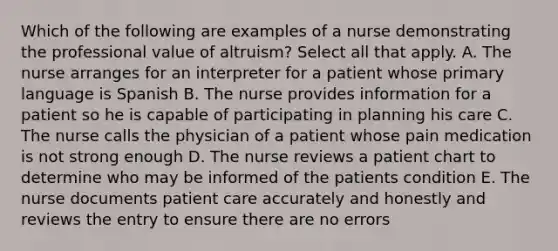 Which of the following are examples of a nurse demonstrating the professional value of altruism? Select all that apply. A. The nurse arranges for an interpreter for a patient whose primary language is Spanish B. The nurse provides information for a patient so he is capable of participating in planning his care C. The nurse calls the physician of a patient whose pain medication is not strong enough D. The nurse reviews a patient chart to determine who may be informed of the patients condition E. The nurse documents patient care accurately and honestly and reviews the entry to ensure there are no errors