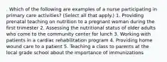 . Which of the following are examples of a nurse participating in primary care activities? (Select all that apply.) 1. Providing prenatal teaching on nutrition to a pregnant woman during the first trimester 2. Assessing the nutritional status of older adults who come to the community center for lunch 3. Working with patients in a cardiac rehabilitation program 4. Providing home wound care to a patient 5. Teaching a class to parents at the local grade school about the importance of immunizations