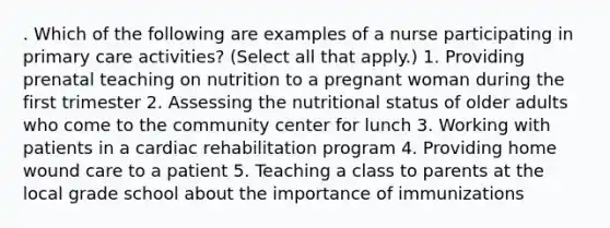 . Which of the following are examples of a nurse participating in primary care activities? (Select all that apply.) 1. Providing prenatal teaching on nutrition to a pregnant woman during the first trimester 2. Assessing the nutritional status of older adults who come to the community center for lunch 3. Working with patients in a cardiac rehabilitation program 4. Providing home wound care to a patient 5. Teaching a class to parents at the local grade school about the importance of immunizations