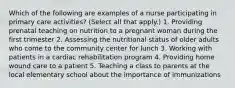 Which of the following are examples of a nurse participating in primary care activities? (Select all that apply.) 1. Providing prenatal teaching on nutrition to a pregnant woman during the first trimester 2. Assessing the nutritional status of older adults who come to the community center for lunch 3. Working with patients in a cardiac rehabilitation program 4. Providing home wound care to a patient 5. Teaching a class to parents at the local elementary school about the importance of immunizations