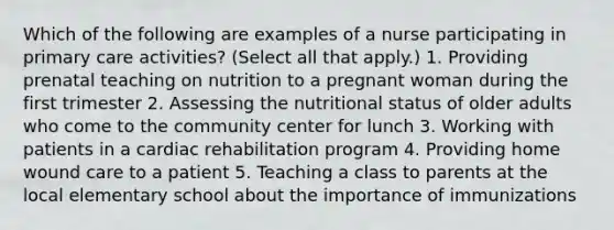 Which of the following are examples of a nurse participating in primary care activities? (Select all that apply.) 1. Providing prenatal teaching on nutrition to a pregnant woman during the first trimester 2. Assessing the nutritional status of older adults who come to the community center for lunch 3. Working with patients in a cardiac rehabilitation program 4. Providing home wound care to a patient 5. Teaching a class to parents at the local elementary school about the importance of immunizations