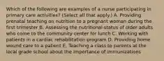 Which of the following are examples of a nurse participating in primary care activities? (Select all that apply.) A. Providing prenatal teaching on nutrition to a pregnant woman during the first trimester B. Assessing the nutritional status of older adults who come to the community center for lunch C. Working with patients in a cardiac rehabilitation program D. Providing home wound care to a patient E. Teaching a class to parents at the local grade school about the importance of immunizations