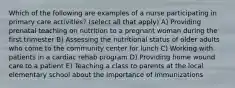 Which of the following are examples of a nurse participating in primary care activities? (select all that apply) A) Providing prenatal teaching on nutrition to a pregnant woman during the first trimester B) Assessing the nutritional status of older adults who come to the community center for lunch C) Working with patients in a cardiac rehab program D) Providing home wound care to a patient E) Teaching a class to parents at the local elementary school about the importance of immunizations