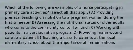 Which of the following are examples of a nurse participating in primary care activities? (select all that apply) A) Providing prenatal teaching on nutrition to a pregnant woman during the first trimester B) Assessing the nutritional status of older adults who come to the community center for lunch C) Working with patients in a cardiac rehab program D) Providing home wound care to a patient E) Teaching a class to parents at the local elementary school about the importance of immunizations