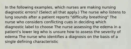 In the following examples, which nurses are making nursing diagnostic errors? (Select all that apply.) The nurse who listens to lung sounds after a patient reports "difficulty breathing" The nurse who considers conflicting cues in deciding which diagnostic label to choose The nurse assessing the edema in a patient's lower leg who is unsure how to assess the severity of edema The nurse who identifies a diagnosis on the basis of a single defining characteristic