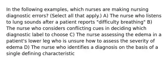 In the following examples, which nurses are making nursing diagnostic errors? (Select all that apply.) A) The nurse who listens to lung sounds after a patient reports "difficulty breathing" B) The nurse who considers conflicting cues in deciding which diagnostic label to choose C) The nurse assessing the edema in a patient's lower leg who is unsure how to assess the severity of edema D) The nurse who identifies a diagnosis on the basis of a single defining characteristic