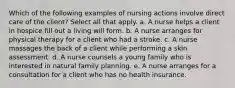 Which of the following examples of nursing actions involve direct care of the client? Select all that apply. a. A nurse helps a client in hospice fill out a living will form. b. A nurse arranges for physical therapy for a client who had a stroke. c. A nurse massages the back of a client while performing a skin assessment. d. A nurse counsels a young family who is interested in natural family planning. e. A nurse arranges for a consultation for a client who has no health insurance.