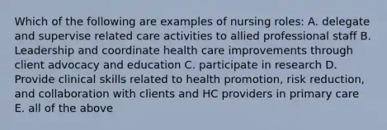 Which of the following are examples of nursing roles: A. delegate and supervise related care activities to allied professional staff B. Leadership and coordinate health care improvements through client advocacy and education C. participate in research D. Provide clinical skills related to health promotion, risk reduction, and collaboration with clients and HC providers in primary care E. all of the above