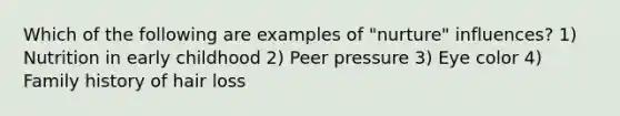 Which of the following are examples of "nurture" influences? 1) Nutrition in early childhood 2) Peer pressure 3) Eye color 4) Family history of hair loss