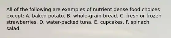 All of the following are examples of nutrient dense food choices except: A. baked potato. B. whole-grain bread. C. fresh or frozen strawberries. D. water-packed tuna. E. cupcakes. F. spinach salad.