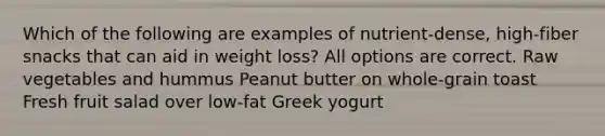 Which of the following are examples of nutrient-dense, high-fiber snacks that can aid in weight loss? All options are correct. Raw vegetables and hummus Peanut butter on whole-grain toast Fresh fruit salad over low-fat Greek yogurt