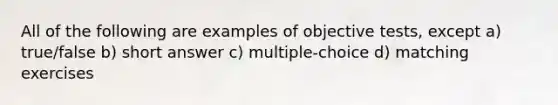 All of the following are examples of objective tests, except a) true/false b) short answer c) multiple-choice d) matching exercises