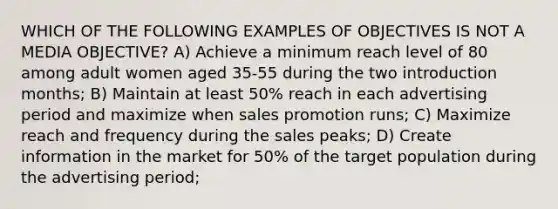 WHICH OF THE FOLLOWING EXAMPLES OF OBJECTIVES IS NOT A MEDIA OBJECTIVE? A) Achieve a minimum reach level of 80 among adult women aged 35-55 during the two introduction months; B) Maintain at least 50% reach in each advertising period and maximize when sales promotion runs; C) Maximize reach and frequency during the sales peaks; D) Create information in the market for 50% of the target population during the advertising period;