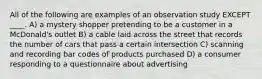 All of the following are examples of an observation study EXCEPT ____. A) a mystery shopper pretending to be a customer in a McDonald's outlet B) a cable laid across the street that records the number of cars that pass a certain intersection C) scanning and recording bar codes of products purchased D) a consumer responding to a questionnaire about advertising