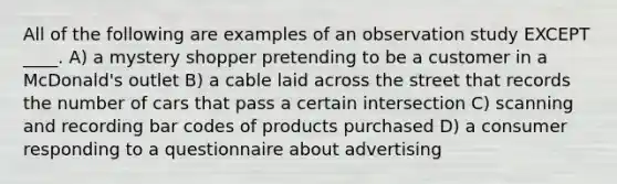 All of the following are examples of an observation study EXCEPT ____. A) a mystery shopper pretending to be a customer in a McDonald's outlet B) a cable laid across the street that records the number of cars that pass a certain intersection C) scanning and recording bar codes of products purchased D) a consumer responding to a questionnaire about advertising