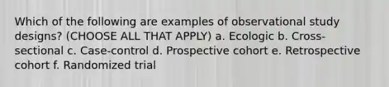 Which of the following are examples of observational study designs? (CHOOSE ALL THAT APPLY) a. Ecologic b. Cross-sectional c. Case-control d. Prospective cohort e. Retrospective cohort f. Randomized trial