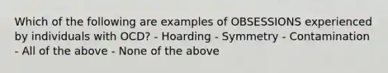 Which of the following are examples of OBSESSIONS experienced by individuals with OCD? - Hoarding - Symmetry - Contamination - All of the above - None of the above