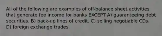 All of the following are examples of off-balance sheet activities that generate fee income for banks EXCEPT A) guaranteeing debt securities. B) back-up lines of credit. C) selling negotiable CDs. D) foreign exchange trades.