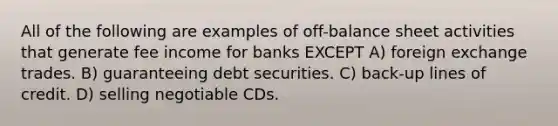 All of the following are examples of off-balance sheet activities that generate fee income for banks EXCEPT A) foreign exchange trades. B) guaranteeing debt securities. C) back-up lines of credit. D) selling negotiable CDs.