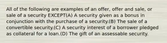 All of the following are examples of an offer, offer and sale, or sale of a security EXCEPT(A) A security given as a bonus in conjunction with the purchase of a security.(B) The sale of a convertible security.(C) A security interest of a borrower pledged as collateral for a loan.(D) The gift of an assessable security.