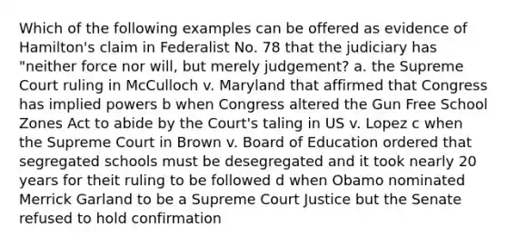 Which of the following examples can be offered as evidence of Hamilton's claim in Federalist No. 78 that the judiciary has "neither force nor will, but merely judgement? a. the Supreme Court ruling in McCulloch v. Maryland that affirmed that Congress has implied powers b when Congress altered the Gun Free School Zones Act to abide by the Court's taling in US v. Lopez c when the Supreme Court in Brown v. Board of Education ordered that segregated schools must be desegregated and it took nearly 20 years for theit ruling to be followed d when Obamo nominated Merrick Garland to be a Supreme Court Justice but the Senate refused to hold confirmation