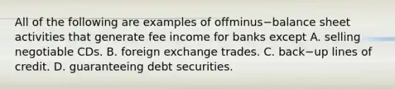 All of the following are examples of offminus−balance sheet activities that generate fee income for banks except A. selling negotiable CDs. B. foreign exchange trades. C. back−up lines of credit. D. guaranteeing debt securities.