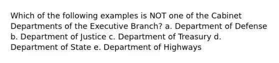 Which of the following examples is NOT one of the Cabinet Departments of the Executive Branch? a. Department of Defense b. Department of Justice c. Department of Treasury d. Department of State e. Department of Highways