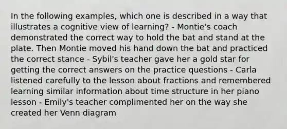 In the following examples, which one is described in a way that illustrates a cognitive view of learning? - Montie's coach demonstrated the correct way to hold the bat and stand at the plate. Then Montie moved his hand down the bat and practiced the correct stance - Sybil's teacher gave her a gold star for getting the correct answers on the practice questions - Carla listened carefully to the lesson about fractions and remembered learning similar information about time structure in her piano lesson - Emily's teacher complimented her on the way she created her Venn diagram